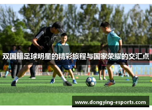 双国籍足球明星的精彩旅程与国家荣耀的交汇点
